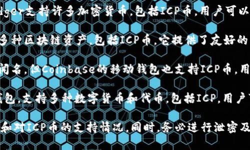 关于支持ICP币的加密数字钱包，以下是一些较为常见的选项：

1. **Internet Computer Wallet**：这是为ICP币专门设计的钱包，可以直接与Internet Computer网络互动，支持ICP的存储和交易。

2. **Ledger Nano X/S**：作为硬件钱包，Ledger支持许多加密货币，包括ICP币。用户可以通过Ledger Live应用管理自己的ICP资产。

3. **MathWallet**：这是一款多链钱包，支持多种区块链资产，包括ICP币。它提供了友好的用户界面。

4. **Coinbase Wallet**：虽然主要以交易所闻名，但Coinbase的移动钱包也支持ICP币，用户可以在钱包中直接存储和管理ICP资产。

5. **Trust Wallet**：这是一款流行的移动钱包，支持多种数字货币和代币，包括ICP。用户可以方便地发送和接收ICP币。

选择数字钱包时，请确保检查其安全性、易用性和对ICP币的支持情况。同时，务必进行泄密及安全措施，以保护您的数字资产。